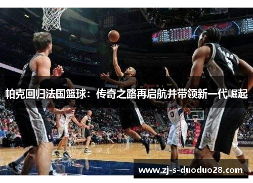 帕克回归法国篮球：传奇之路再启航并带领新一代崛起