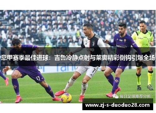 意甲赛季最佳进球:吉鲁冷静点射与莱奥精彩倒钩引爆全场 意甲赛季最佳进球:吉鲁冷静点射与莱奥精彩倒钩引爆全场
