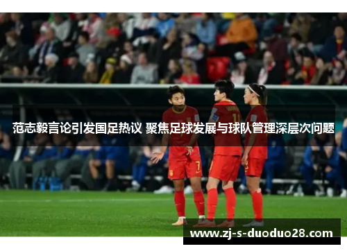 范志毅言论引发国足热议 聚焦足球发展与球队管理深层次问题