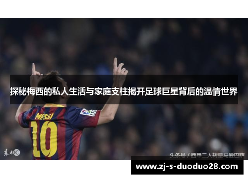 探秘梅西的私人生活与家庭支柱揭开足球巨星背后的温情世界