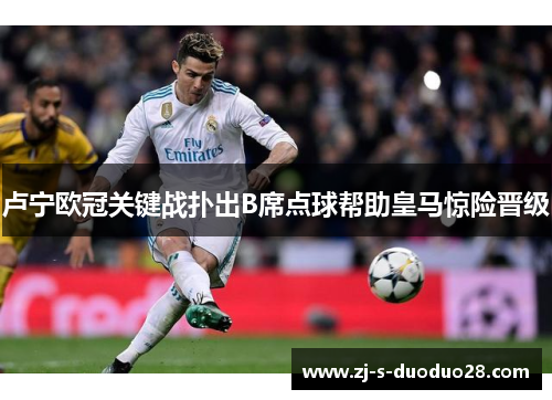 卢宁欧冠关键战扑出B席点球帮助皇马惊险晋级