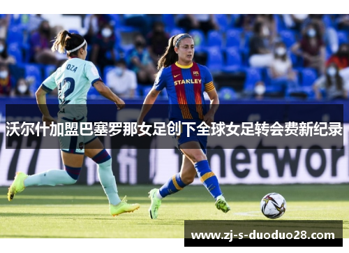 沃尔什加盟巴塞罗那女足创下全球女足转会费新纪录