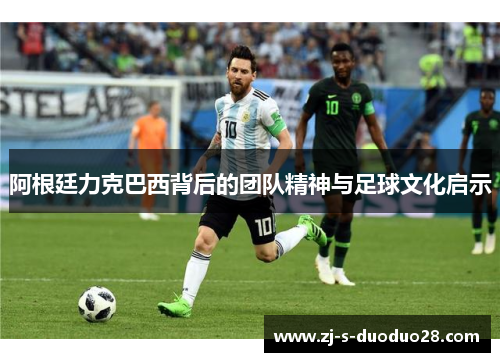 阿根廷力克巴西背后的团队精神与足球文化启示